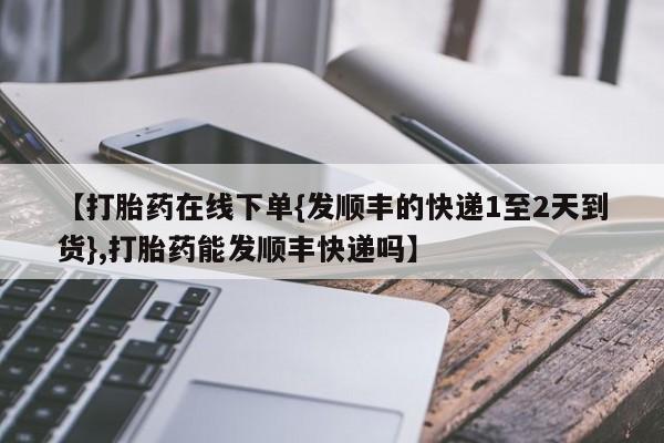 米非司酮片在线下单药店【打胎药在线下单{发顺丰的快递1至2天到货},打胎药能发顺丰快递吗】