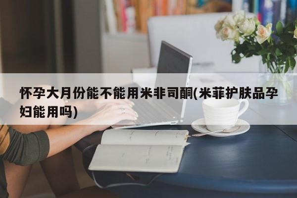 米非司酮片在线下单药店怀孕大月份能不能用米非司酮(米菲护肤品孕妇能用吗)