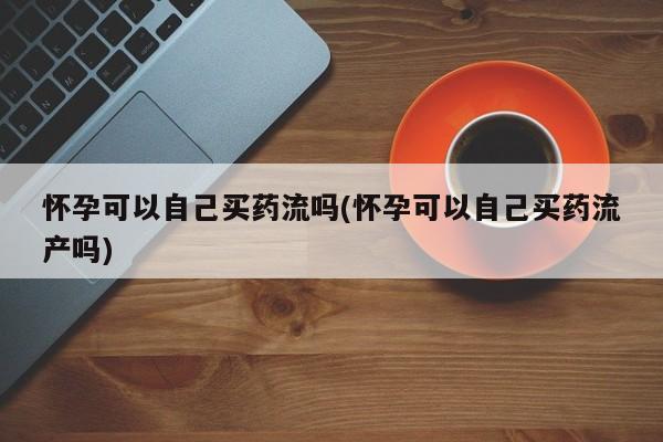 米非司酮片在线下单药店怀孕可以自己买药流吗(怀孕可以自己买药流产吗)