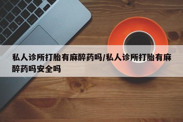 米非司酮片在线下单药店私人诊所打胎有麻醉药吗/私人诊所打胎有麻醉药吗安全吗
